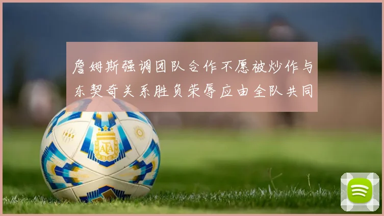 詹姆斯强调团队合作不愿被炒作与东契奇关系胜负荣辱应由全队共同承担