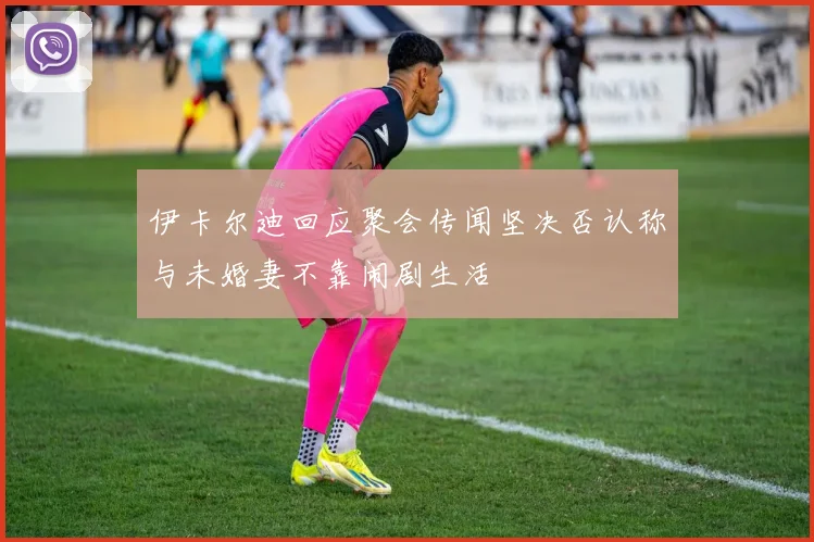 伊卡尔迪回应聚会传闻坚决否认称与未婚妻不靠闹剧生活