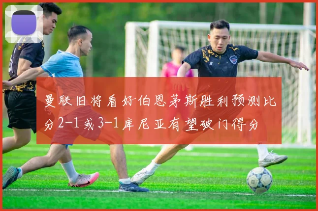 曼联旧将看好伯恩茅斯胜利预测比分2-1或3-1库尼亚有望破门得分