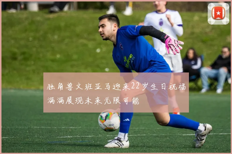 独角兽文班亚马迎来22岁生日祝福满满展现未来无限可能