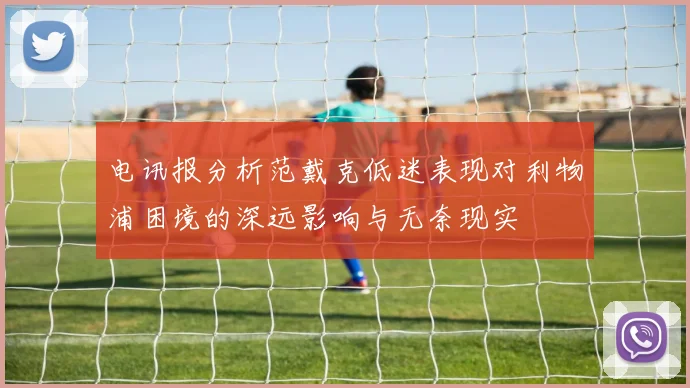 电讯报分析范戴克低迷表现对利物浦困境的深远影响与无奈现实