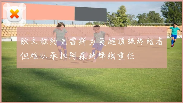 欧文称约克雷斯为英超顶级终结者但难以承担阿森纳锋线重任