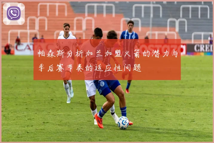 帕森斯分析加兰加盟火箭的潜力与季后赛节奏的适应性问题