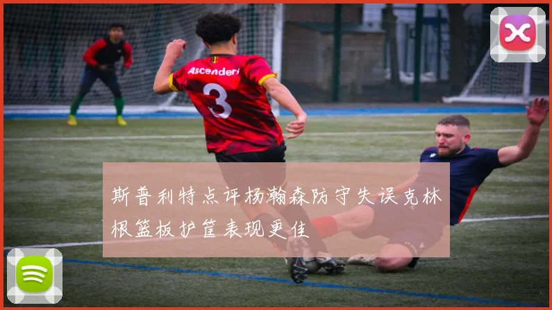 斯普利特点评杨瀚森防守失误克林根篮板护筐表现更佳