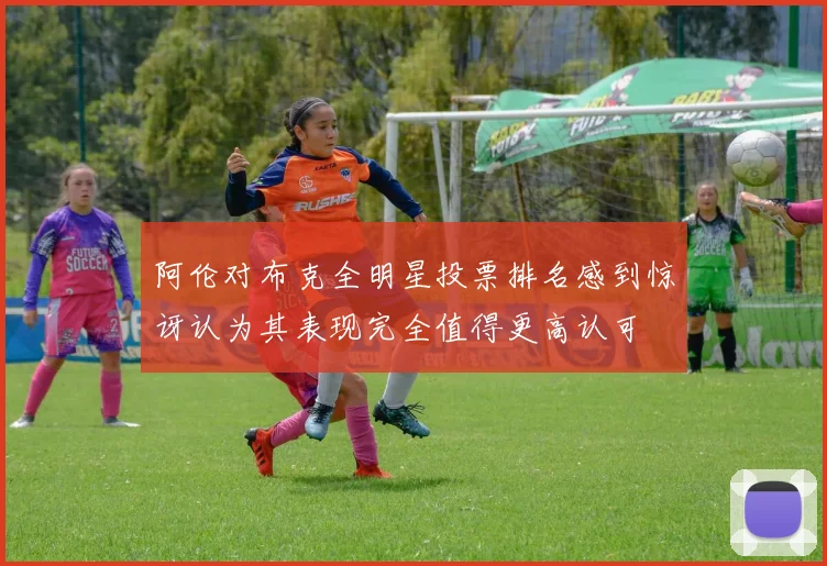 阿伦对布克全明星投票排名感到惊讶认为其表现完全值得更高认可