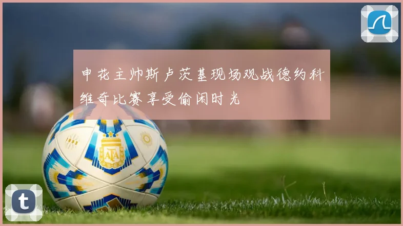 申花主帅斯卢茨基现场观战德约科维奇比赛享受偷闲时光