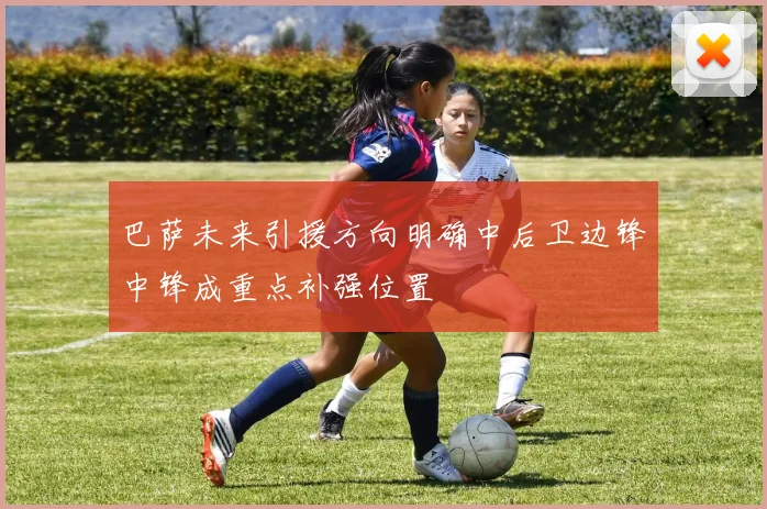 巴萨未来引援方向明确中后卫边锋中锋成重点补强位置