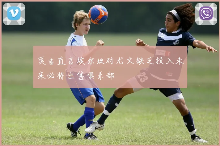 莫吉直言埃尔坎对尤文缺乏投入未来必将出售俱乐部