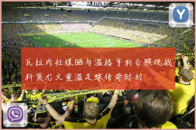 瓦拉内社媒晒与温格亨利合照观战科莫尤文重温足球传奇时刻