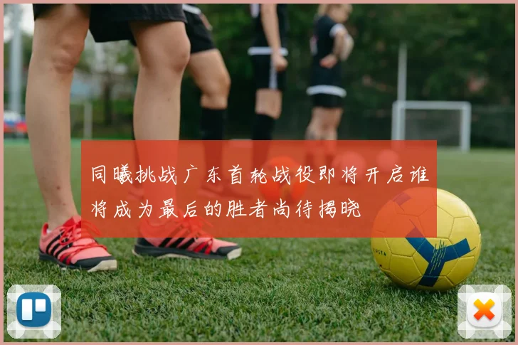同曦挑战广东首轮战役即将开启谁将成为最后的胜者尚待揭晓