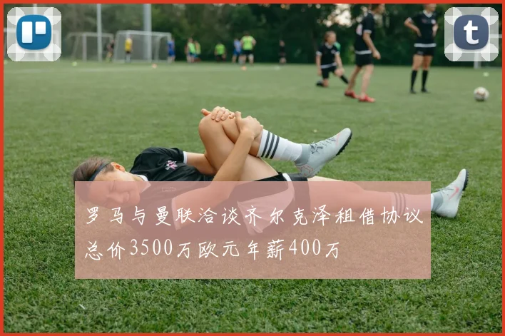 罗马与曼联洽谈齐尔克泽租借协议总价3500万欧元年薪400万