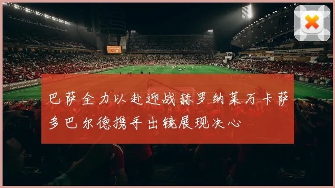 巴萨全力以赴迎战赫罗纳莱万卡萨多巴尔德携手出镜展现决心