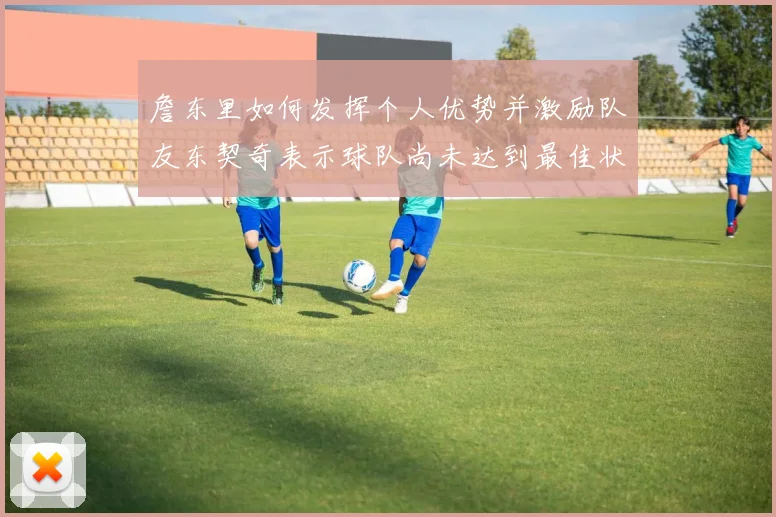 詹东里如何发挥个人优势并激励队友东契奇表示球队尚未达到最佳状态