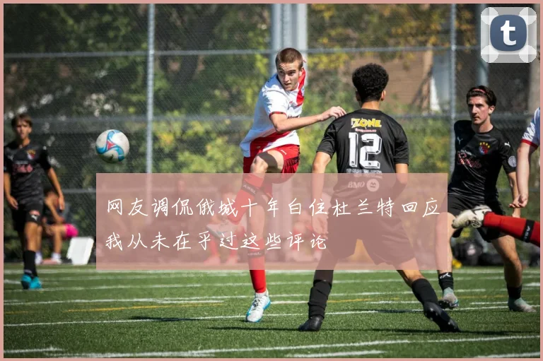 网友调侃俄城十年白住杜兰特回应我从未在乎过这些评论