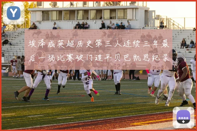 埃泽成英超历史第三人连续三年最后一场比赛破门追平贝巴凯恩纪录