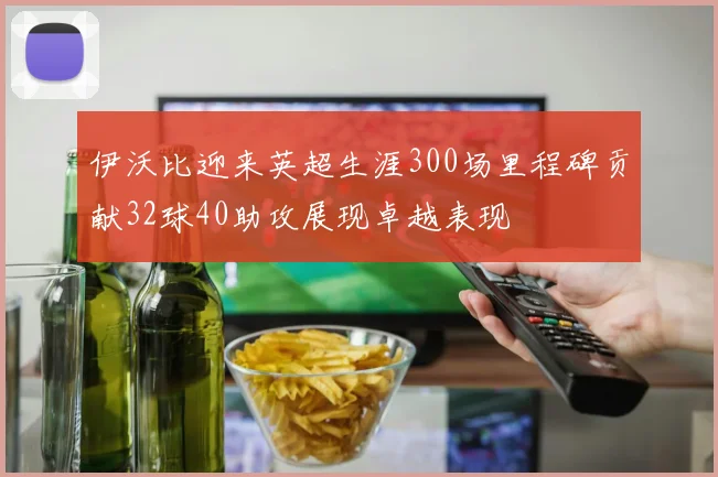 伊沃比迎来英超生涯300场里程碑贡献32球40助攻展现卓越表现